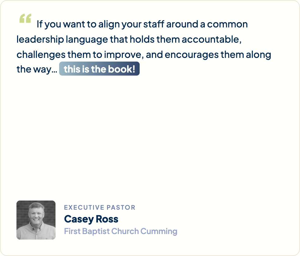 “If you want to align your staff around a common leadership language that holds them accountable, challenges them to improve, and encourages them along the way… this is the book!” Casey Ross, Executive Pastor, First Baptist Church Cumming