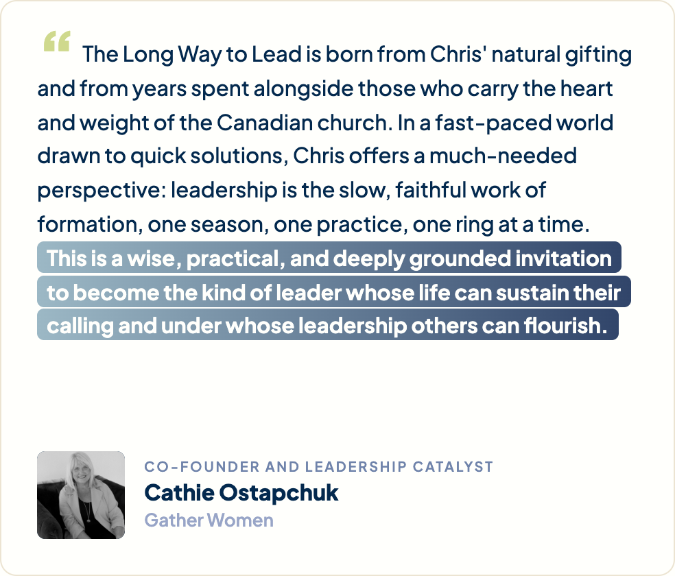 “The Long Way to Lead is born from Chris's natural gifting and from years spent alongside those who carry the heart and weight of the Canadian church. In a fast-paced world drawn to quick solutions, Chris offers a much-needed perspective: leadership is the slow, faithful work of formation, one season, one practice, one ring at a time. This is a wise, practical, and deeply grounded invitation to become the kind of leader whose life can sustain their calling and under whose leadership others can flourish.” Cathie Ostapchuk, Co-Founder and Leadership Catalyst, Gather Women