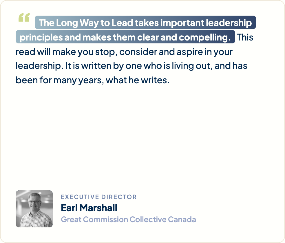 “The Long Way to Lead takes important leadership principles and makes them clear and compelling. This read will make you stop, consider and aspire in your leadership. It is written by one who is living out, and has been for many years, what he writes.” Earl Marshall, Executive Director, Great Commission Collective Canada