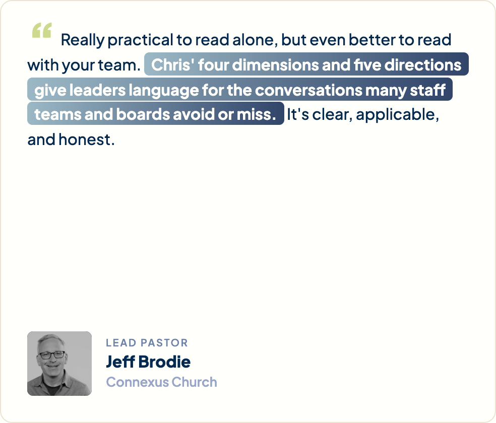 “Really practical to read alone, but even better to read with your team. Chris' four dimensions and five directions give leaders language for the conversations many staff teams and boards avoid or miss. It's clear, applicable, and honest.” Jeff Brodie, Lead Pastor, Connexus Church