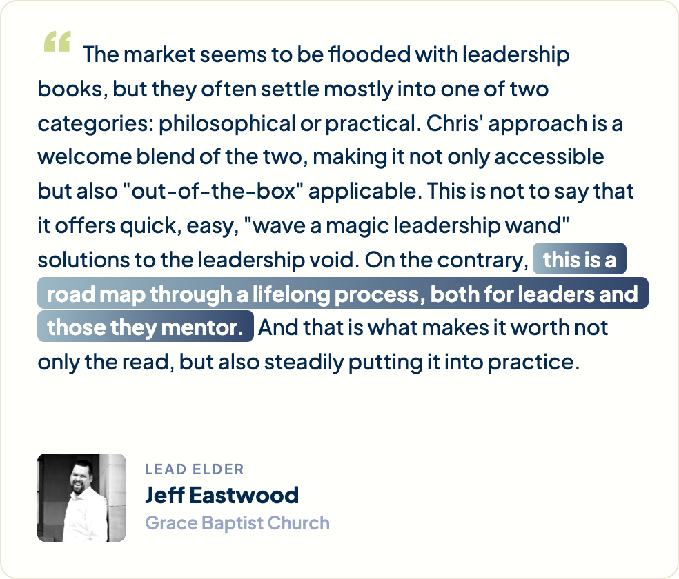 “The market seems to be flooded with leadership books, but they often settle mostly into one of two categories: philosophical or practical. Chris' approach is a welcome blend of the two, making it not only accessible but also "out-of-the-box" applicable. This is not to say that it offers quick, easy, "wave a magic leadership wand" solutions to the leadership void. On the contrary, this is a road map through a lifelong process, both for leaders and those they mentor. And that is what makes it worth not only the read, but also steadily putting it into practice.” Jeff Eastwood, Lead Elder, Grace Baptist Church