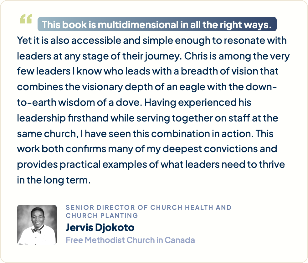 “This book is multidimensional in all the right ways. Yet it is also accessible and simple enough to resonate with leaders at any stage of their journey. Chris is among the very few leaders I know who leads with a breadth of vision that combines the visionary depth of an eagle with the down-to-earth wisdom of a dove. Having experienced his leadership firsthand while serving together on staff at the same church, I have seen this combination in action. This work both confirms many of my deepest convictions and provides practical examples of what leaders need to thrive in the long term.” Jervis Djokoto, Senior Director of Church Health and Church Planting, Free Methodist Church in Canada