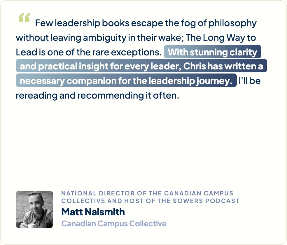 “Few leadership books escape the fog of philosophy without leaving ambiguity in their wake; The Long Way to Lead is one of the rare exceptions. With stunning clarity and practical insight for every leader, Chris has written a necessary companion for the leadership journey. I'll be rereading and recommending it often.” Matt Naismith, National Director of the Canadian Campus Collective and Host of The Sowers Podcast