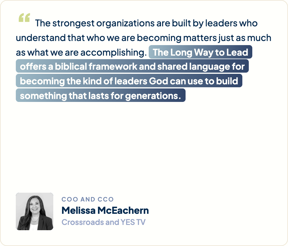 “The strongest organizations are built by leaders who understand that who we are becoming matters just as much as what we are accomplishing. The Long Way to Lead offers a biblical framework and shared language for becoming the kind of leaders God can use to build something that lasts for generations.” Melissa McEachern, COO and CCO, Crossroads and YES TV