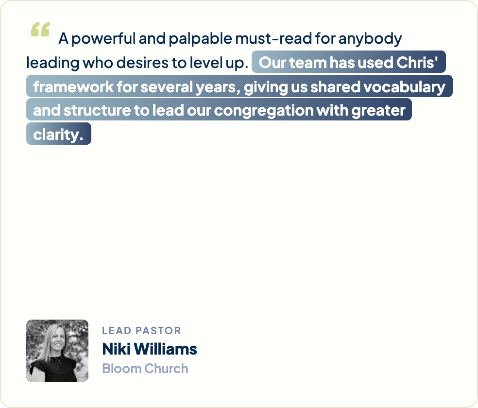 “A powerful and palpable must-read for anybody leading who desires to level up. Our team has used Chris's framework for several years, giving us shared vocabulary and structure to lead our congregation with greater clarity.” Niki Williams, Lead Pastor, Bloom Church