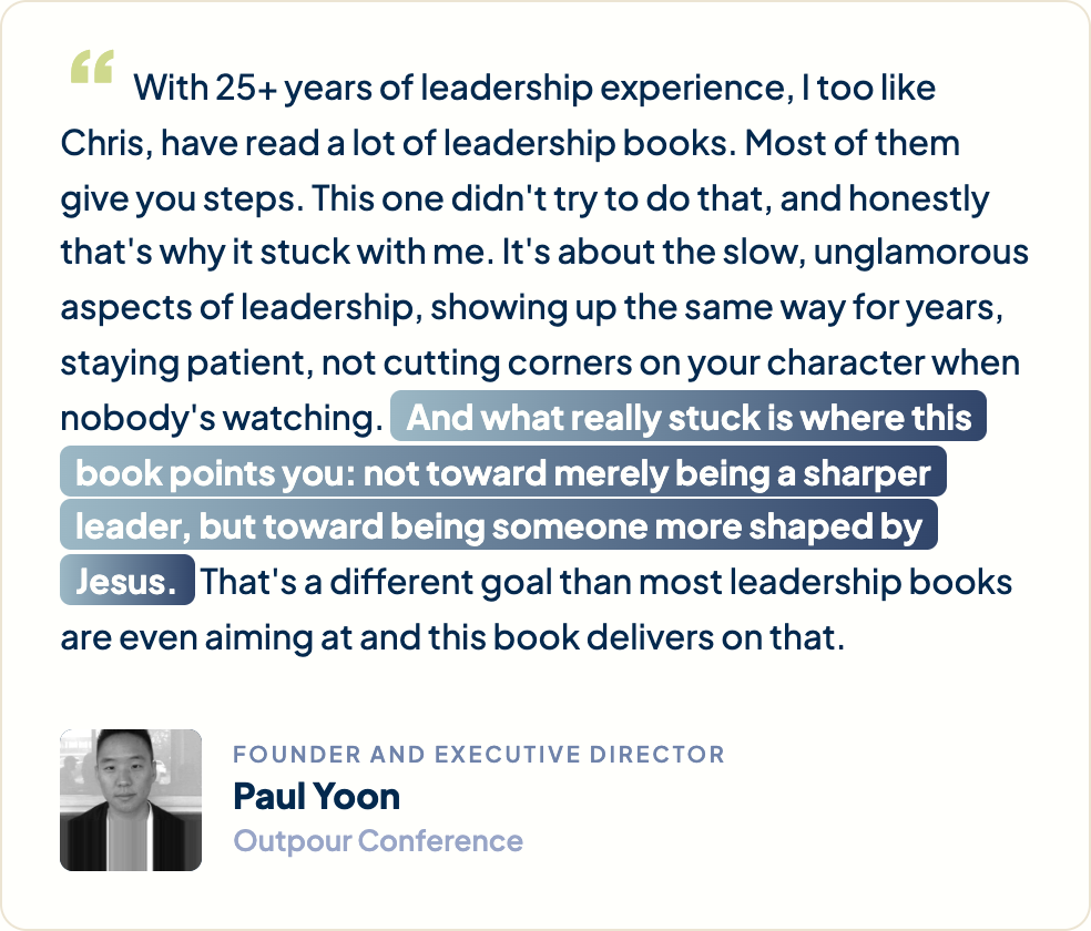 “With 25+ years of leadership experience, I too like Chris, have read a lot of leadership books. Most of them give you steps. This one didn't try to do that, and honestly that's why it stuck with me. It's about the slow, unglamorous aspects of leadership, showing up the same way for years, staying patient, not cutting corners on your character when nobody's watching. And what really stuck is where this book points you: not toward merely being a sharper leader, but toward being someone more shaped by Jesus. That's a different goal than most leadership books are even aiming at and this book delivers on that.” Paul Yoon, Founder and Executive Director, Outpour Conference
