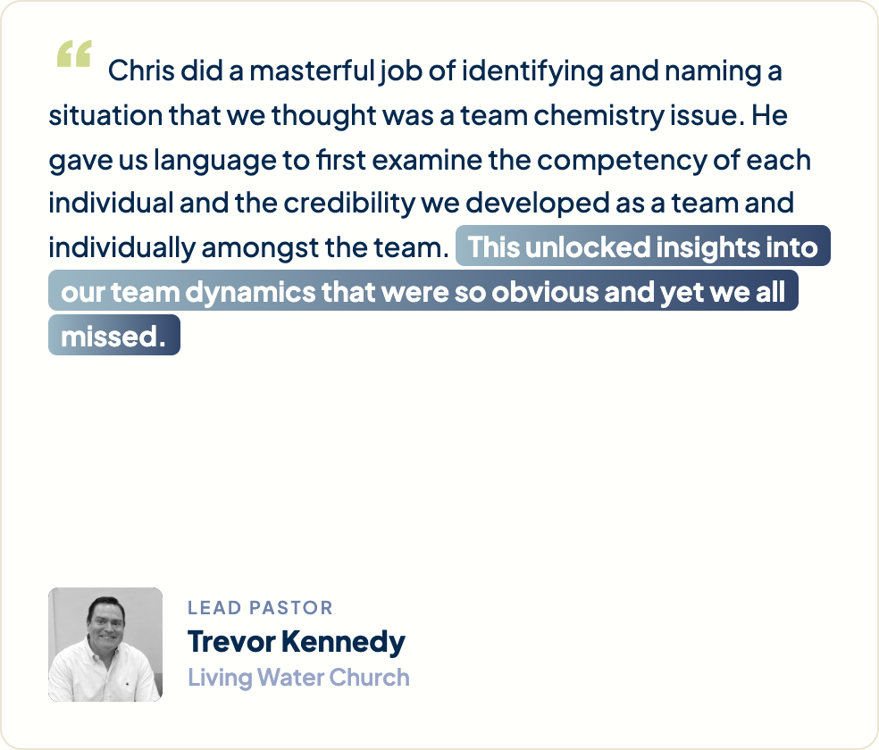 “Chris did a masterful job of identifying and naming a situation that we thought was a team chemistry issue. He gave us language to first examine the competency of each individual and the credibility we developed as a team and individually amongst the team. This unlocked insights into the team dynamics that were so obvious and yet we all missed.” Trevor Kennedy, Lead Pastor, Living Water Church