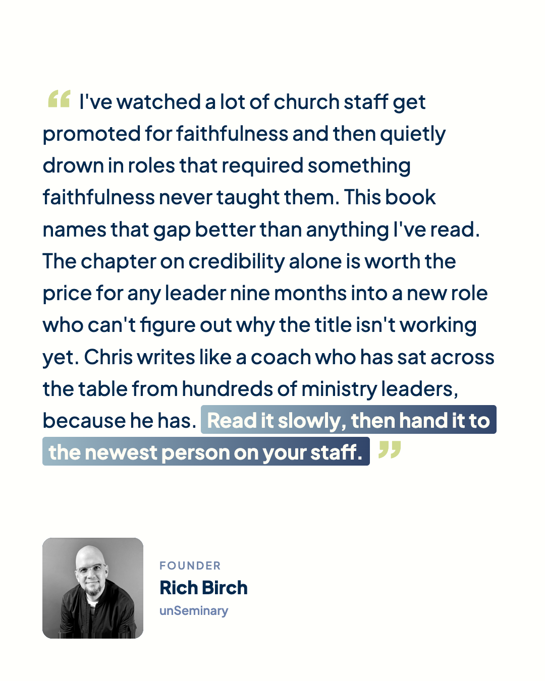 “I've watched a lot of church staff get promoted for faithfulness and then quietly drown in roles that required something faithfulness never taught them. This book names that gap better than anything I've read. The chapter on credibility alone is worth the price for any leader nine months into a new role who can't figure out why the title isn't working yet. Chris writes like a coach who has sat across the table from hundreds of ministry leaders, because he has. Read it slowly, then hand it to the newest person on your staff.” Rich Birch, Founder, unSeminary