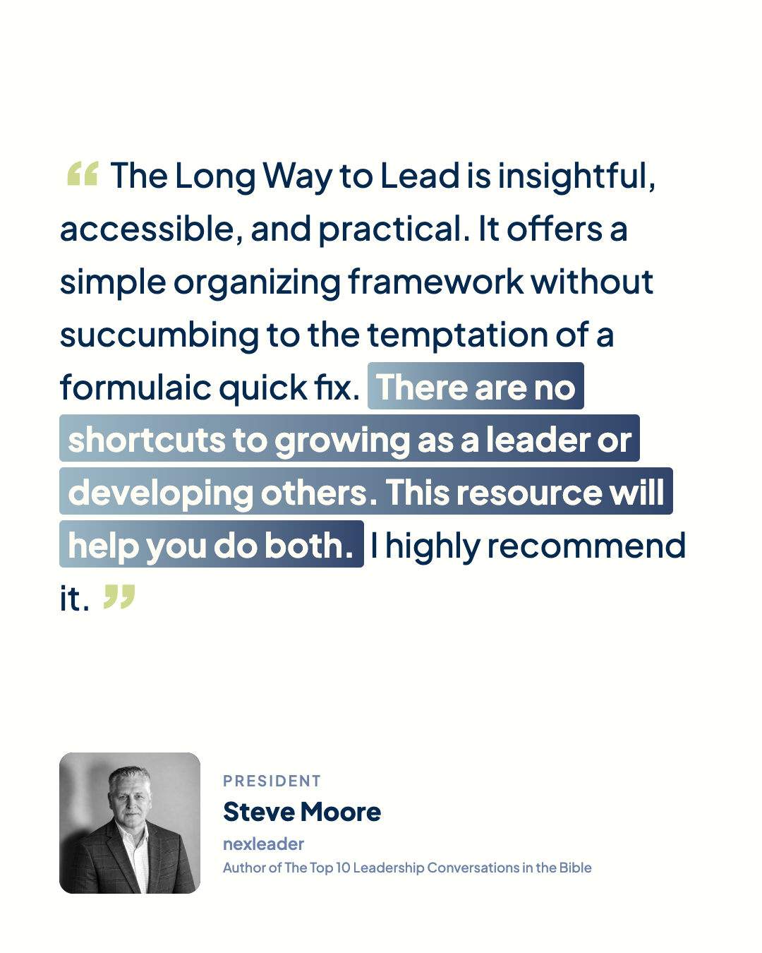 “The Long Way to Lead is insightful, accessible, and practical. It offers a simple organizing framework without succumbing to the temptation of a formulaic quick fix. There are no shortcuts to growing as a leader or developing others. This resource will help you do both. I highly recommend it.” Steve Moore, President, nexleader, author of The Top 10 Leadership Conversations in the Bible